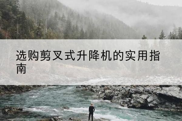 井冈山剪叉式升降机怎么选-选购剪叉式升降机的实用指南