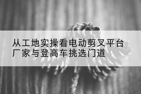 井冈山电动剪叉升降平台厂家-从工地实操看电动剪叉平台厂家与登高车挑选门道