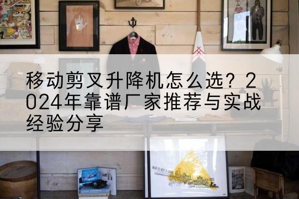 井冈山升降平台厂家推荐-移动剪叉升降机怎么选?2024年靠谱厂家推荐与实战经验分享