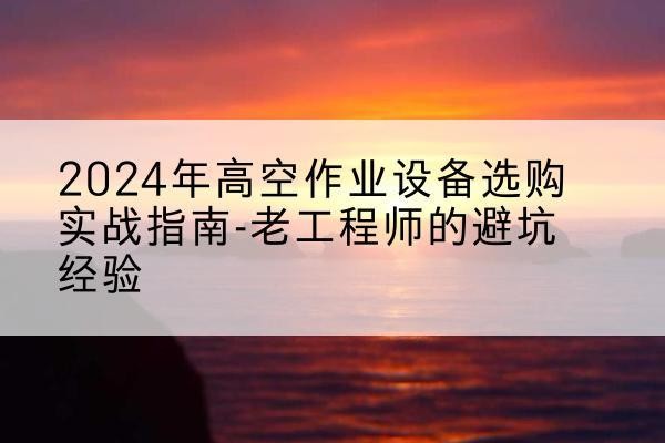 井冈山高空作业升降机厂家推荐-2024年高空作业设备选购实战指南-老工程师的避坑经验