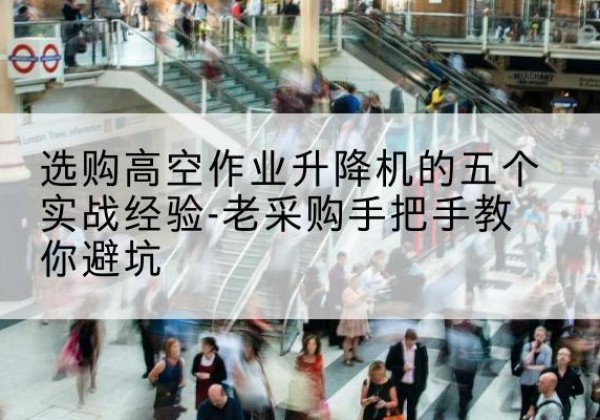 井冈山高空作业升降机厂家-选购高空作业升降机的五个实战经验-老采购手把手教你避坑