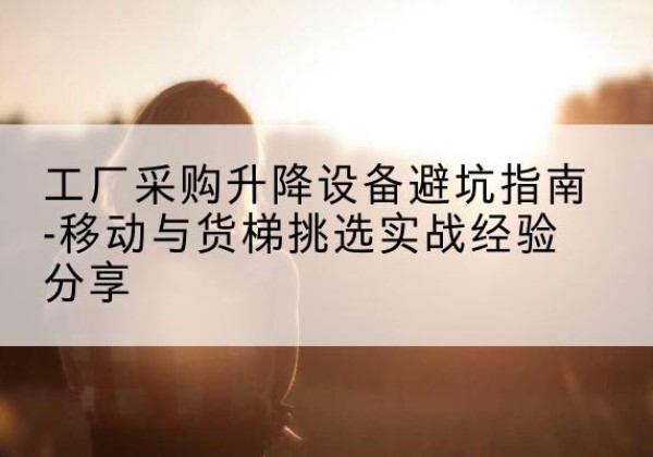井冈山移动式升降机怎么选-工厂采购升降设备避坑指南-移动与货梯挑选实战经验分享