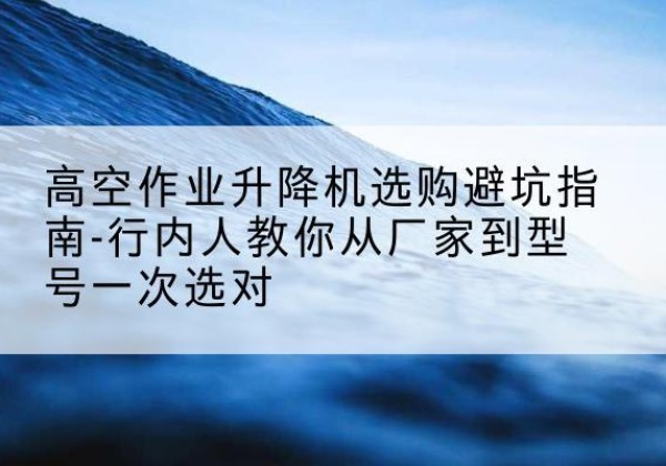 井冈山升降平台厂家-高空作业升降机选购避坑指南-行内人教你从厂家到型号一次选对
