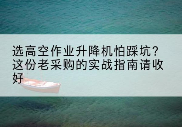 井冈山高空作业升降机厂家推荐-选高空作业升降机怕踩坑？这份老采购的实战指南请收好