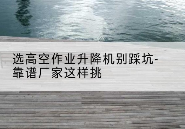 井冈山剪叉式升降机厂家-选高空作业升降机别踩坑-靠谱厂家这样挑