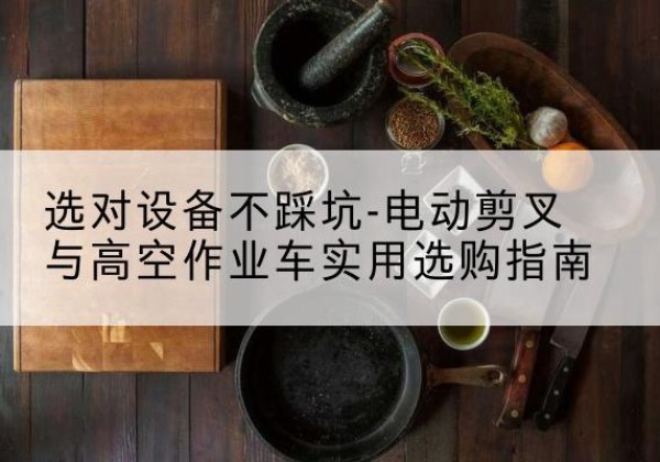 井冈山电动剪叉升降平台怎么选-选对设备不踩坑-电动剪叉与高空作业车实用选购指南