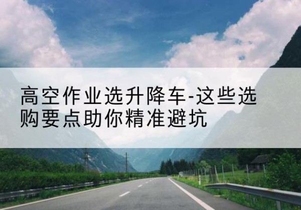 井冈山升降车厂家-高空作业选升降车-这些选购要点助你*避坑