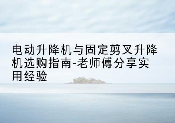 井冈山电动升降机怎么选-电动升降机与固定剪叉升降机选购指南-老师傅分享实用经验
