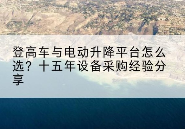 井冈山登高车厂家厂家-登高车与电动升降平台怎么选？十五年设备采购经验分享