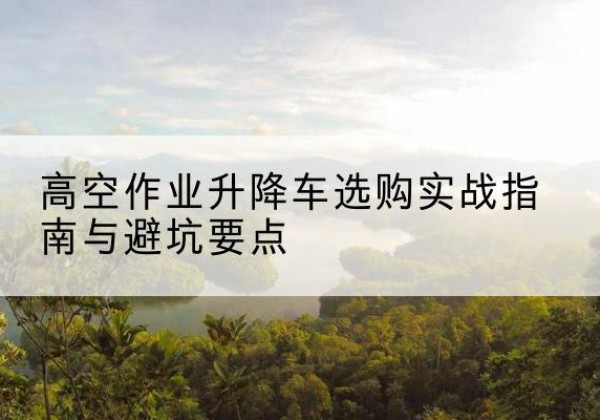 井冈山升降车怎么选-高空作业升降车选购实战指南与避坑要点