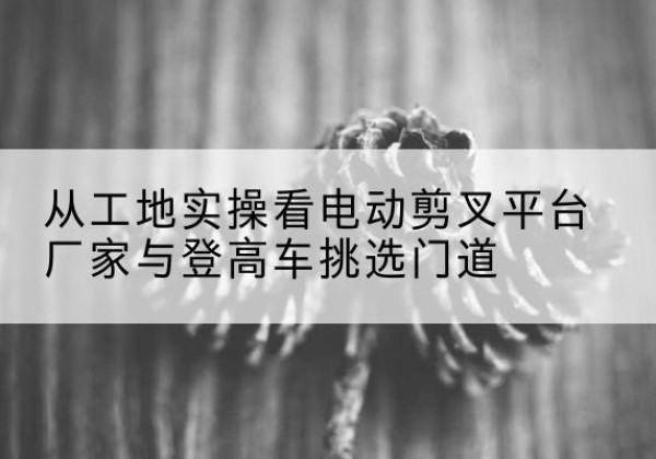 井冈山电动剪叉升降平台厂家-从工地实操看电动剪叉平台厂家与登高车挑选门道