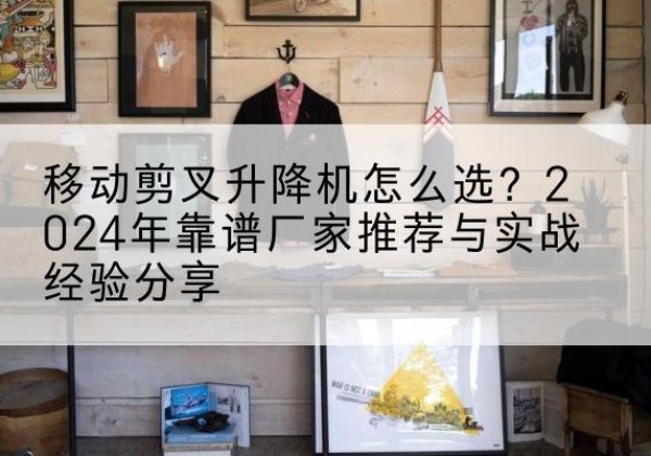 井冈山升降平台厂家推荐-移动剪叉升降机怎么选？2024年靠谱厂家推荐与实战经验分享