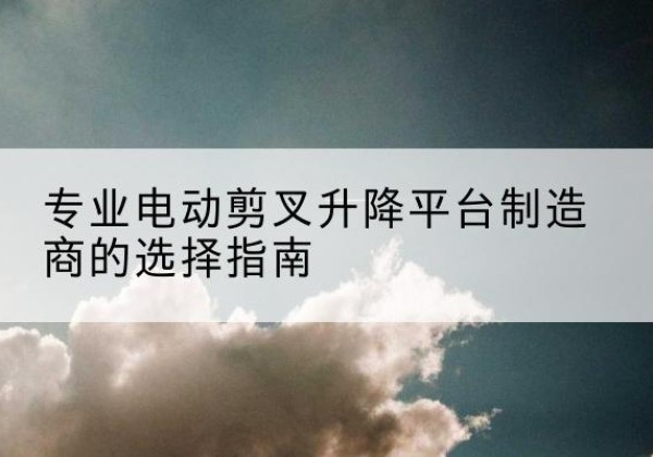 井冈山电动剪叉升降平台厂家-专业电动剪叉升降平台制造商的选择指南